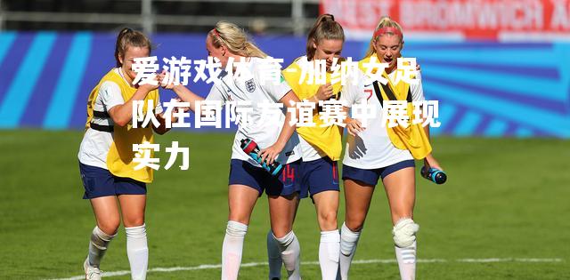 爱游戏体育-加纳女足队在国际友谊赛中展现实力