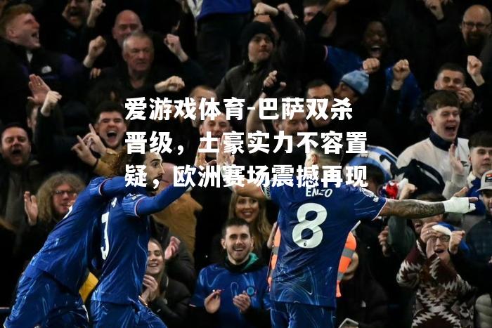 爱游戏体育-巴萨双杀晋级，土豪实力不容置疑，欧洲赛场震撼再现
