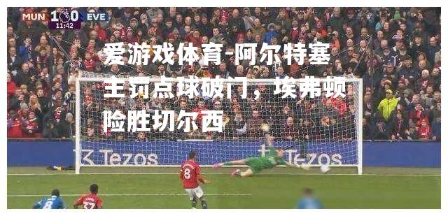 爱游戏体育-阿尔特塞主罚点球破门，埃弗顿险胜切尔西