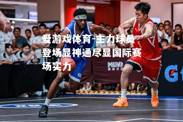 爱游戏体育-主力球员登场显神通尽显国际赛场实力