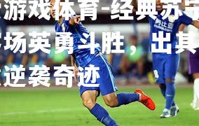 爱游戏体育-经典苏宁客场英勇斗胜，出其不意逆袭奇迹