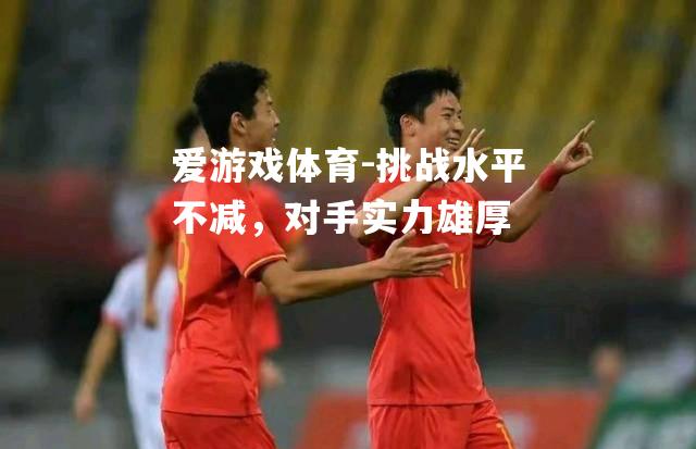 爱游戏体育-挑战水平不减，对手实力雄厚