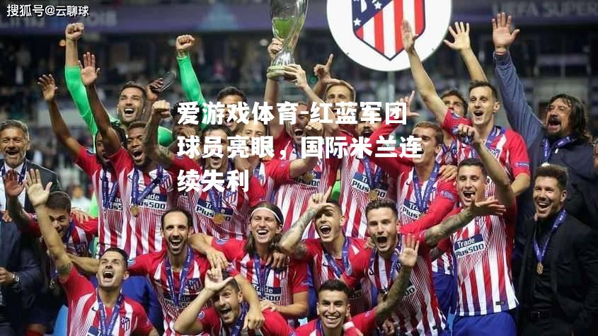 爱游戏体育-红蓝军团球员亮眼，国际米兰连续失利