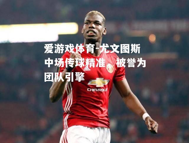 爱游戏体育-尤文图斯中场传球精准，被誉为团队引擎