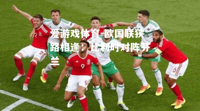 爱游戏体育-欧国联狭路相逢：比利时对阵芬兰