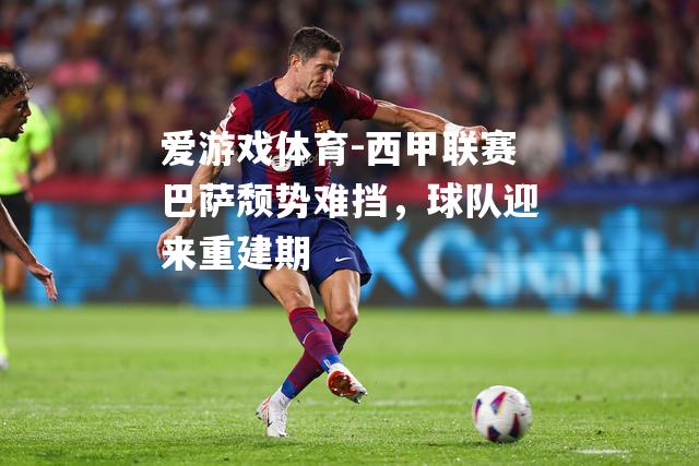 爱游戏体育-西甲联赛巴萨颓势难挡，球队迎来重建期