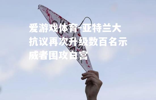 爱游戏体育-亚特兰大抗议再次升级数百名示威者围攻白宫