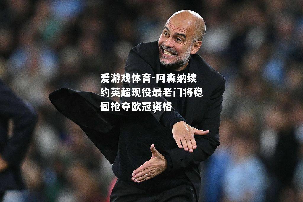 爱游戏体育-阿森纳续约英超现役最老门将稳固抢夺欧冠资格