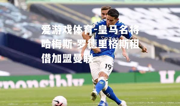 爱游戏体育-皇马名将哈梅斯-罗德里格斯租借加盟曼联