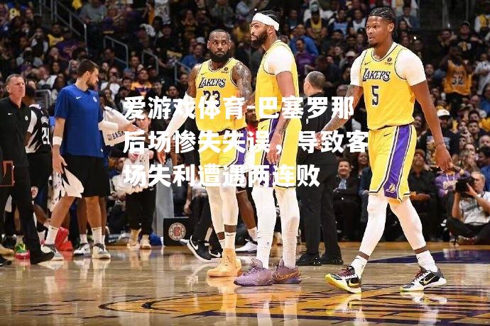 爱游戏体育-巴塞罗那后场惨失失误，导致客场失利遭遇两连败
