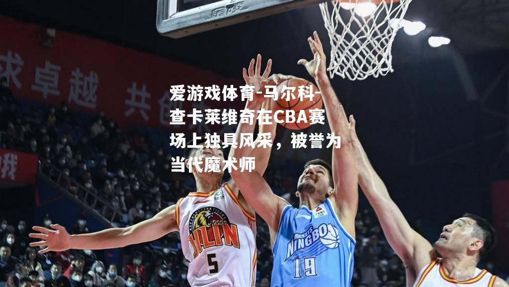爱游戏体育-马尔科-查卡莱维奇在CBA赛场上独具风采，被誉为当代魔术师