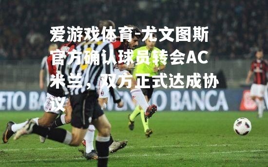 爱游戏体育-尤文图斯官方确认球员转会AC米兰，双方正式达成协议
