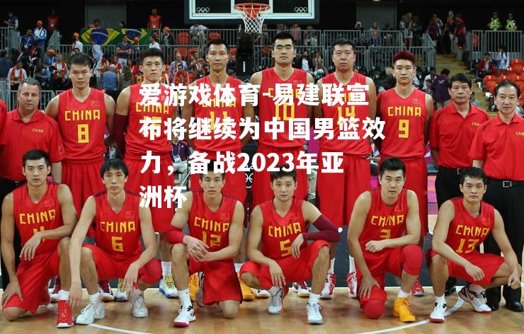 爱游戏体育-易建联宣布将继续为中国男篮效力，备战2023年亚洲杯