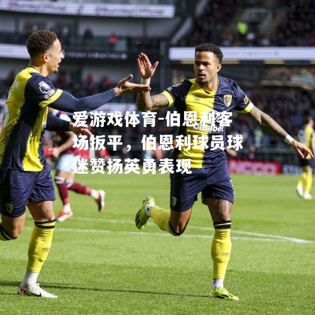 爱游戏体育-伯恩利客场扳平，伯恩利球员球迷赞扬英勇表现