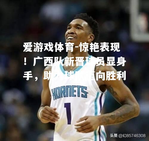 爱游戏体育-惊艳表现！广西队新晋球员显身手，助力球队迈向胜利