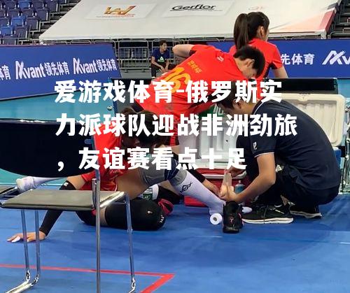 爱游戏体育-俄罗斯实力派球队迎战非洲劲旅，友谊赛看点十足