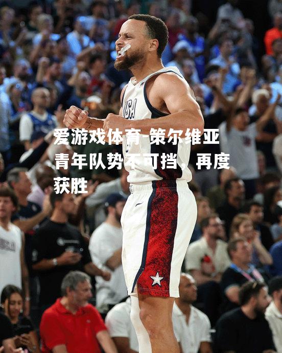 爱游戏体育-策尔维亚青年队势不可挡，再度获胜